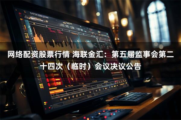 网络配资股票行情 海联金汇：第五届监事会第二十四次（临时）会议决议公告