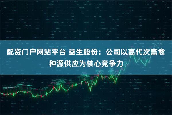 配资门户网站平台 益生股份：公司以高代次畜禽种源供应为核心竞争力