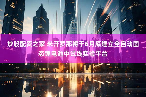 炒股配资之家 米开罗那将于6月底建立全自动固态锂电池中试线实验平台