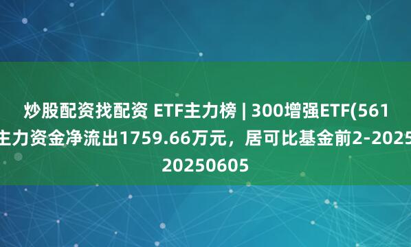 炒股配资找配资 ETF主力榜 | 300增强ETF(561300)主力资金净流出1759.66万元，居可比基金前2-20250605