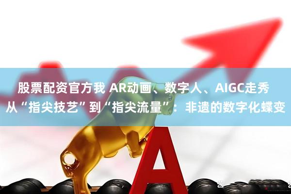 股票配资官方我 AR动画、数字人、AIGC走秀 从“指尖技艺”到“指尖流量”：非遗的数字化蝶变