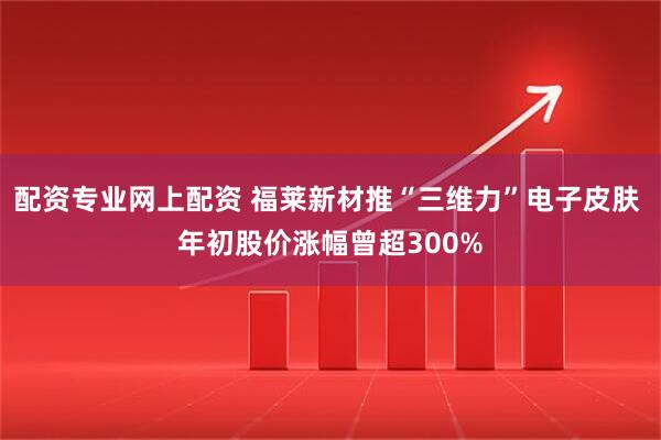 配资专业网上配资 福莱新材推“三维力”电子皮肤 年初股价涨幅曾超300%