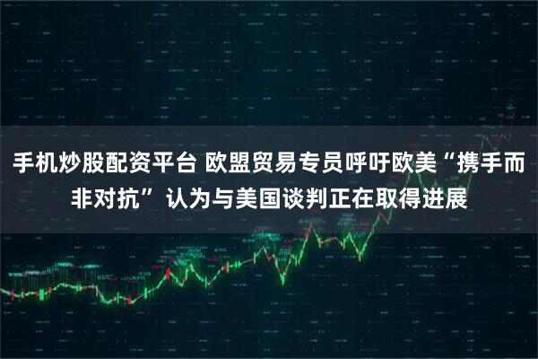 手机炒股配资平台 欧盟贸易专员呼吁欧美“携手而非对抗” 认为与美国谈判正在取得进展