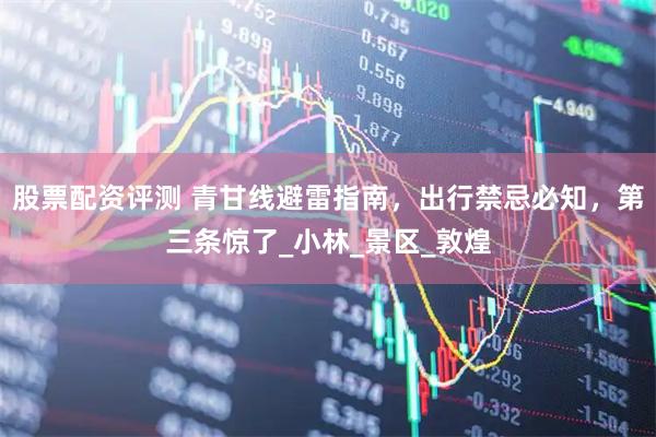 股票配资评测 青甘线避雷指南，出行禁忌必知，第三条惊了_小林_景区_敦煌