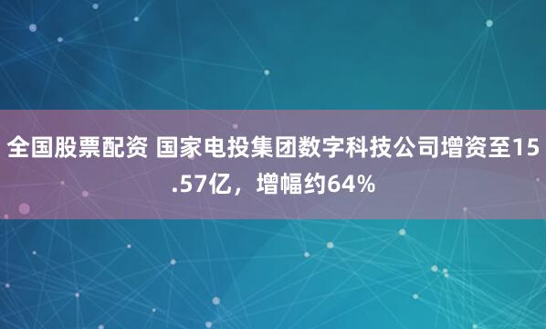 全国股票配资 国家电投集团数字科技公司增资至15.57亿，增幅约64%