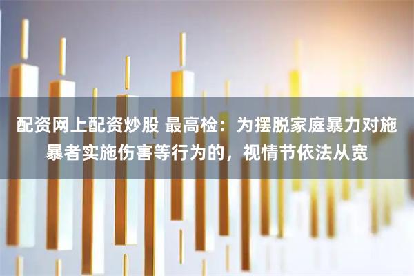 配资网上配资炒股 最高检：为摆脱家庭暴力对施暴者实施伤害等行为的，视情节依法从宽